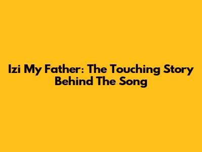 Izi My Father: The Touching Story Behind The Song