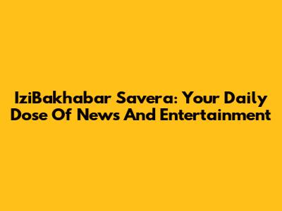 IziBakhabar Savera: Your Daily Dose Of News And Entertainment