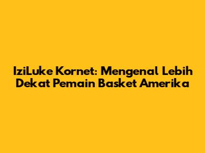 IziLuke Kornet: Mengenal Lebih Dekat Pemain Basket Amerika
