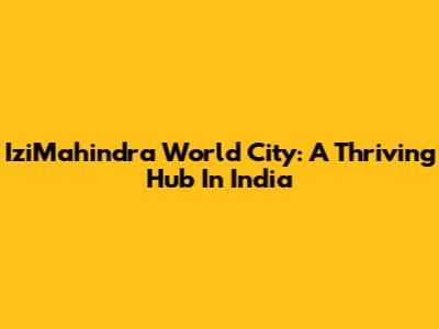 IziMahindra World City: A Thriving Hub In India