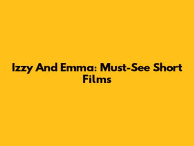 Izzy And Emma: Must-See Short Films