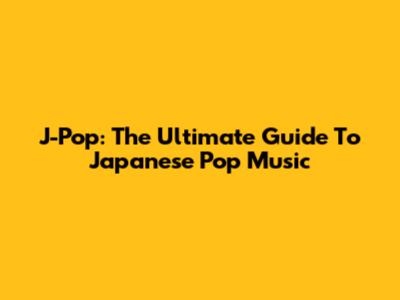 J-Pop: The Ultimate Guide To Japanese Pop Music