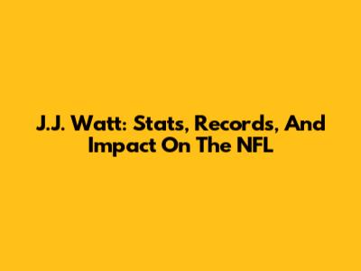 J.J. Watt: Stats, Records, And Impact On The NFL