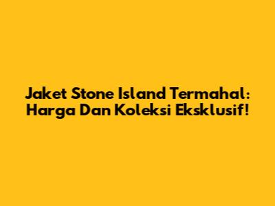Jaket Stone Island Termahal: Harga Dan Koleksi Eksklusif!