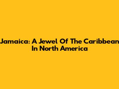 Jamaica: A Jewel Of The Caribbean In North America
