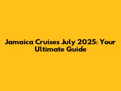 Jamaica Cruises July 2025: Your Ultimate Guide