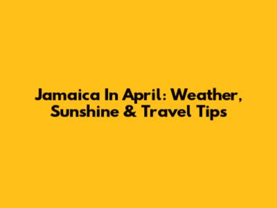 Jamaica In April: Weather, Sunshine & Travel Tips