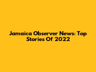 Jamaica Observer News: Top Stories Of 2022
