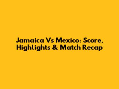 Jamaica Vs Mexico: Score, Highlights & Match Recap