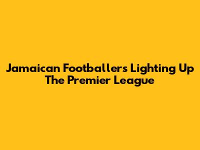 Jamaican Footballers Lighting Up The Premier League