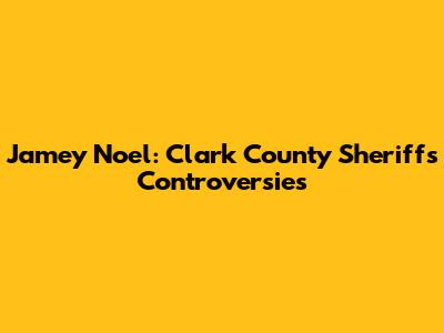 Jamey Noel: Clark County Sheriff's Controversies