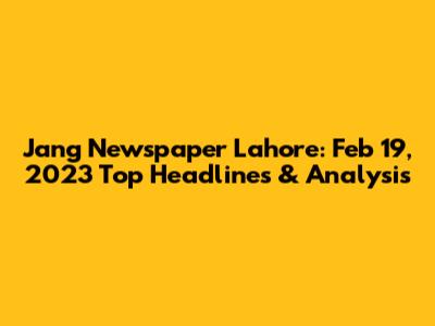 Jang Newspaper Lahore: Feb 19, 2023 Top Headlines & Analysis
