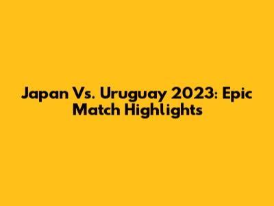 Japan Vs. Uruguay 2023: Epic Match Highlights