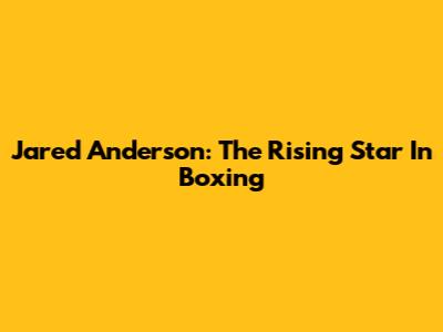 Jared Anderson: The Rising Star In Boxing