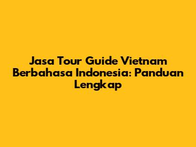 Jasa Tour Guide Vietnam Berbahasa Indonesia: Panduan Lengkap