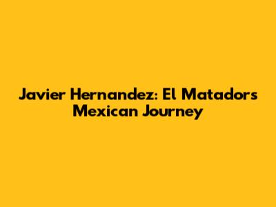 Javier Hernandez: El Matador's Mexican Journey