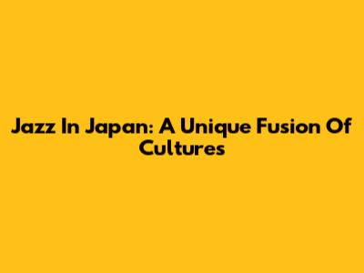 Jazz In Japan: A Unique Fusion Of Cultures