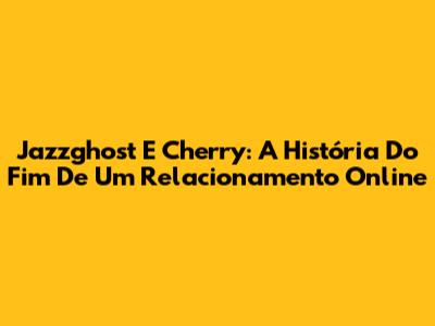 Jazzghost E Cherry: A História Do Fim De Um Relacionamento Online
