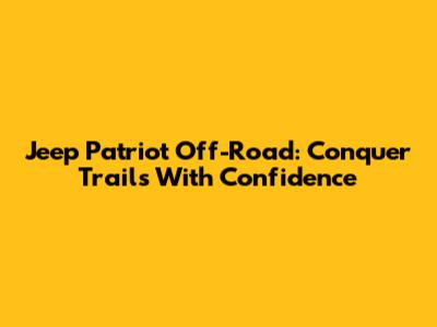 Jeep Patriot Off-Road: Conquer Trails With Confidence