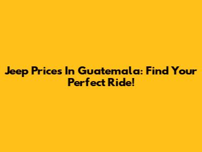 Jeep Prices In Guatemala: Find Your Perfect Ride!