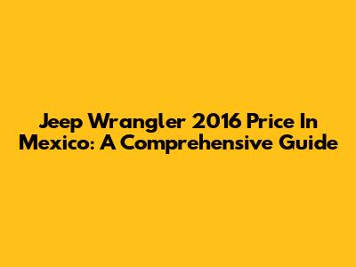 Jeep Wrangler 2016 Price In Mexico: A Comprehensive Guide