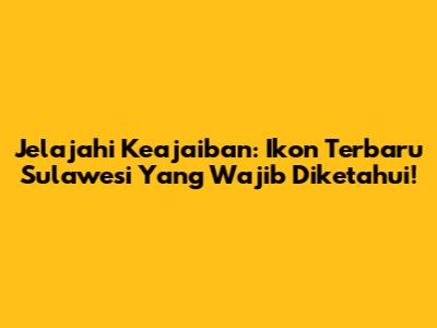 Jelajahi Keajaiban: Ikon Terbaru Sulawesi Yang Wajib Diketahui!