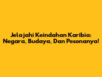 Jelajahi Keindahan Karibia: Negara, Budaya, Dan Pesonanya!