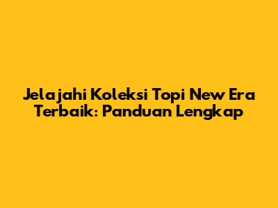 Jelajahi Koleksi Topi New Era Terbaik: Panduan Lengkap