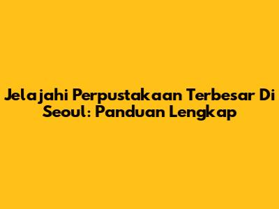 Jelajahi Perpustakaan Terbesar Di Seoul: Panduan Lengkap