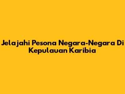 Jelajahi Pesona Negara-Negara Di Kepulauan Karibia