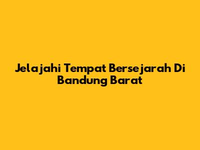 Jelajahi Tempat Bersejarah Di Bandung Barat