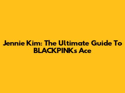 Jennie Kim: The Ultimate Guide To BLACKPINK's Ace