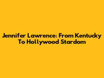 Jennifer Lawrence: From Kentucky To Hollywood Stardom