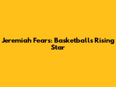 Jeremiah Fears: Basketball's Rising Star