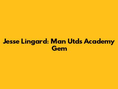 Jesse Lingard: Man Utd's Academy Gem