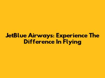 JetBlue Airways: Experience The Difference In Flying