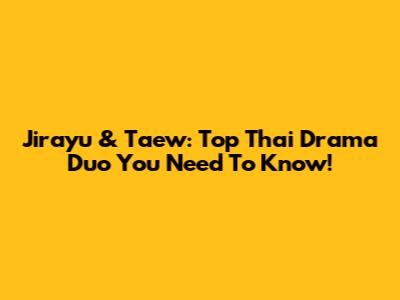 Jirayu & Taew: Top Thai Drama Duo You Need To Know!