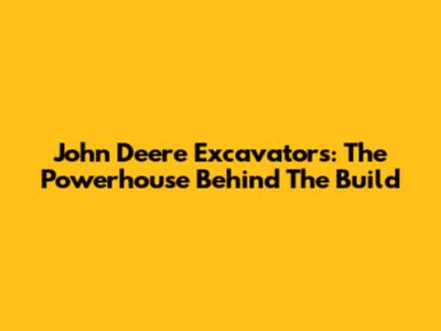 John Deere Excavators: The Powerhouse Behind The Build