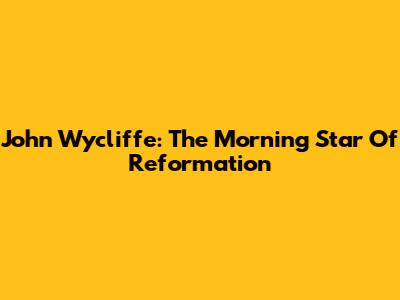 John Wycliffe: The Morning Star Of Reformation