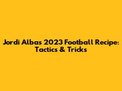 Jordi Alba's 2023 Football Recipe: Tactics & Tricks