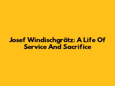 Josef Windischgrätz: A Life Of Service And Sacrifice