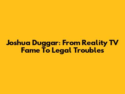 Joshua Duggar: From Reality TV Fame To Legal Troubles