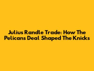 Julius Randle Trade: How The Pelicans Deal Shaped The Knicks