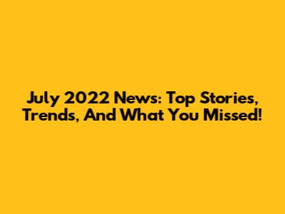 July 2022 News: Top Stories, Trends, And What You Missed!