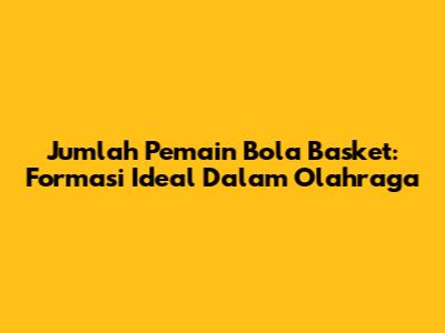 Jumlah Pemain Bola Basket: Formasi Ideal Dalam Olahraga
