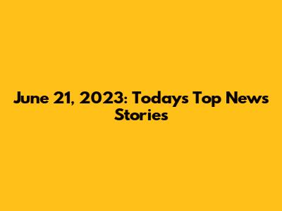 June 21, 2023: Today's Top News Stories
