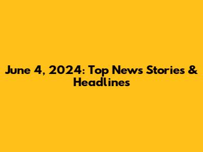 June 4, 2024: Top News Stories & Headlines