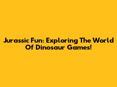 Jurassic Fun: Exploring The World Of Dinosaur Games!
