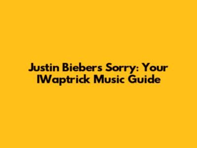 Justin Bieber's 'Sorry': Your IWaptrick Music Guide
