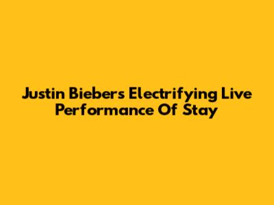 Justin Bieber's Electrifying Live Performance Of Stay